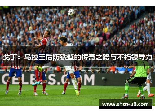 戈丁：乌拉圭后防铁壁的传奇之路与不朽领导力