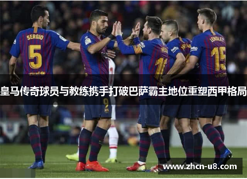 皇马传奇球员与教练携手打破巴萨霸主地位重塑西甲格局