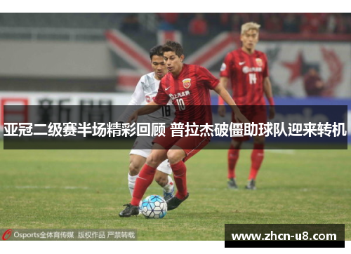 亚冠二级赛半场精彩回顾 普拉杰破僵助球队迎来转机